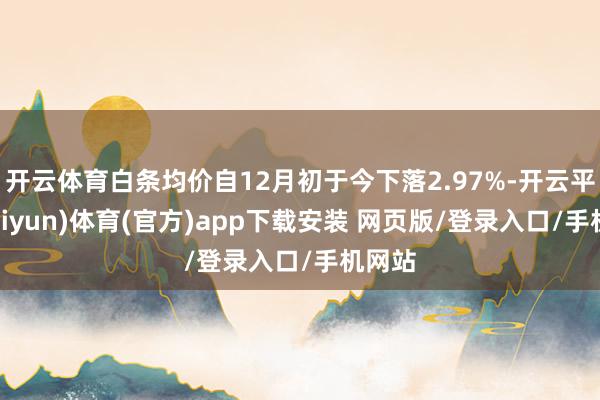 开云体育白条均价自12月初于今下落2.97%-开云平台(kaiyun)体育(官方)app下载安装 网页版/登录入口/手机网站