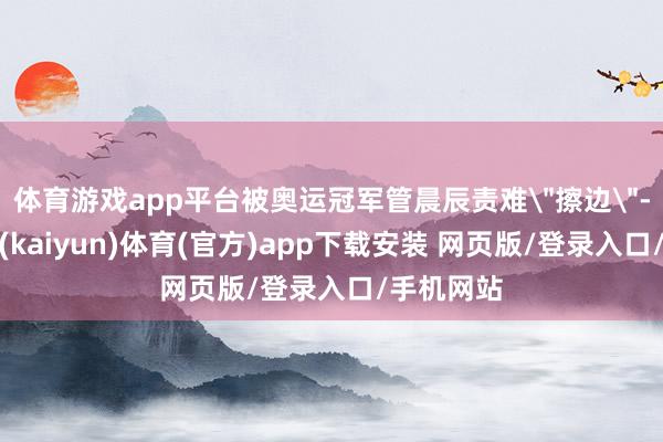 体育游戏app平台被奥运冠军管晨辰责难
