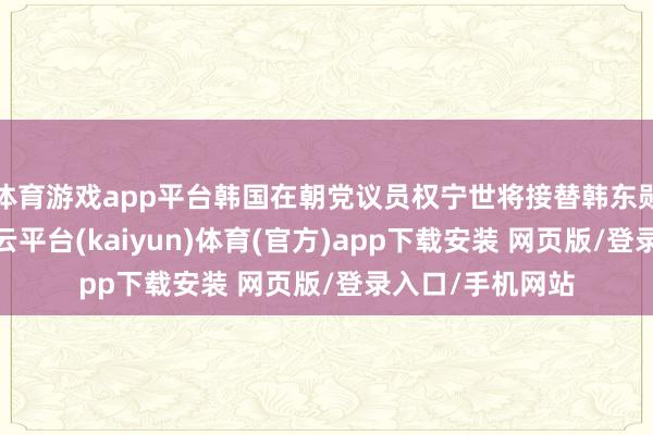 体育游戏app平台韩国在朝党议员权宁世将接替韩东勋提示在朝党-开云平台(kaiyun)体育(官方)app下载安装 网页版/登录入口/手机网站