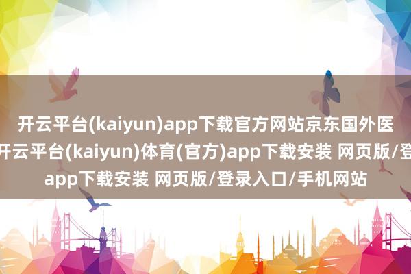 开云平台(kaiyun)app下载官方网站京东国外医疗业务厚爱上线-开云平台(kaiyun)体育(官方)app下载安装 网页版/登录入口/手机网站