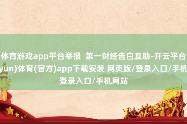 体育游戏app平台举报 第一财经告白互助-开云平台(kaiyun)体育(官方)app下载安装 网页版/登录入口/手机网站