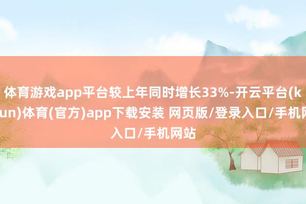 体育游戏app平台较上年同时增长33%-开云平台(kaiyun)体育(官方)app下载安装 网页版/登录入口/手机网站