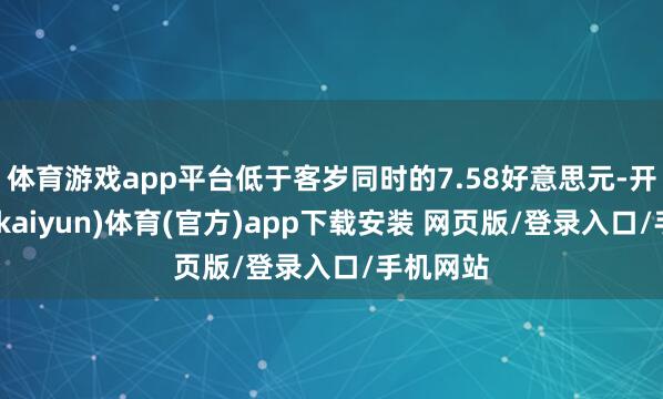 体育游戏app平台低于客岁同时的7.58好意思元-开云平台(kaiyun)体育(官方)app下载安装 网页版/登录入口/手机网站