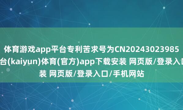 体育游戏app平台专利苦求号为CN202430239859.2-开云平台(kaiyun)体育(官方)app下载安装 网页版/登录入口/手机网站