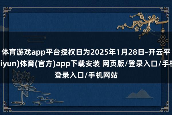 体育游戏app平台授权日为2025年1月28日-开云平台(kaiyun)体育(官方)app下载安装 网页版/登录入口/手机网站