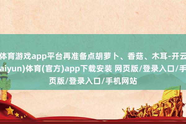 体育游戏app平台再准备点胡萝卜、香菇、木耳-开云平台(kaiyun)体育(官方)app下载安装 网页版/登录入口/手机网站