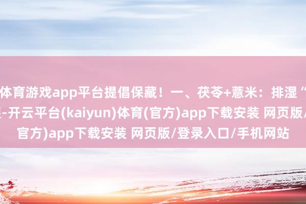体育游戏app平台提倡保藏！一、茯苓+薏米：排湿“双雄”茯苓利水渗湿-开云平台(kaiyun)体育(官方)app下载安装 网页版/登录入口/手机网站