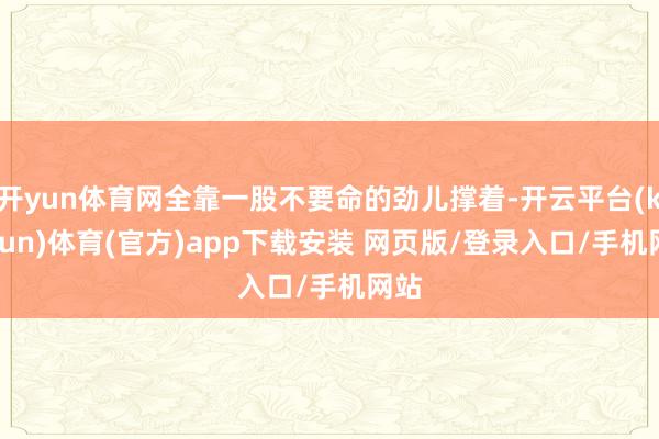 开yun体育网全靠一股不要命的劲儿撑着-开云平台(kaiyun)体育(官方)app下载安装 网页版/登录入口/手机网站