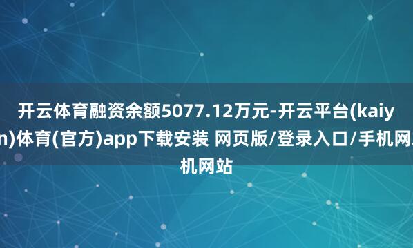 开云体育融资余额5077.12万元-开云平台(kaiyun)体育(官方)app下载安装 网页版/登录入口/手机网站