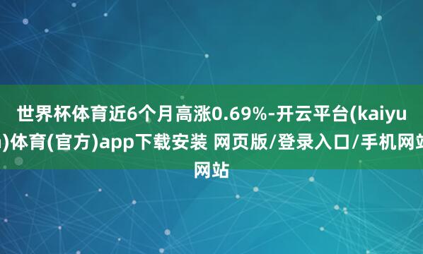 世界杯体育近6个月高涨0.69%-开云平台(kaiyun)体育(官方)app下载安装 网页版/登录入口/手机网站