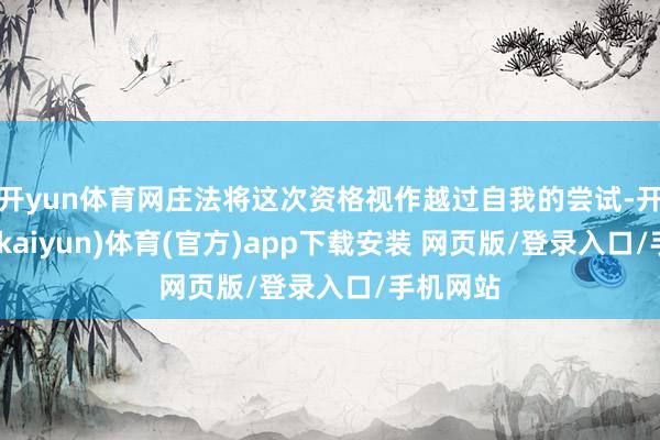 开yun体育网庄法将这次资格视作越过自我的尝试-开云平台(kaiyun)体育(官方)app下载安装 网页版/登录入口/手机网站
