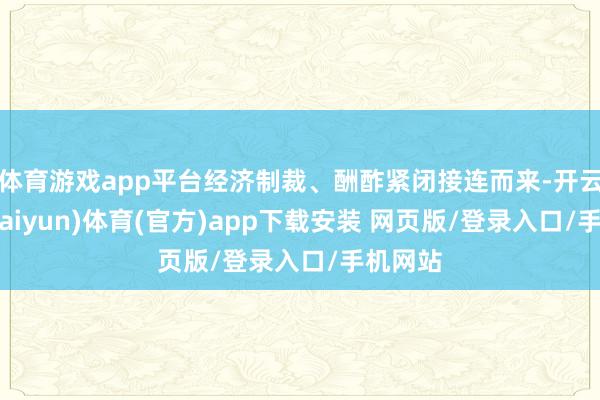 体育游戏app平台经济制裁、酬酢紧闭接连而来-开云平台(kaiyun)体育(官方)app下载安装 网页版/登录入口/手机网站