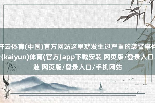 开云体育(中国)官方网站这里就发生过严重的袭警事件-开云平台(kaiyun)体育(官方)app下载安装 网页版/登录入口/手机网站
