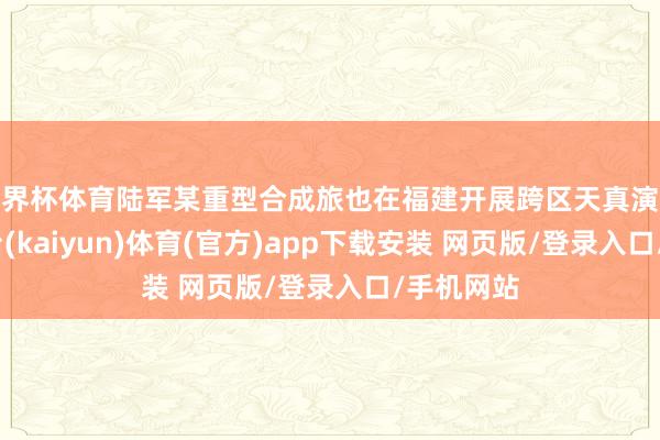 世界杯体育陆军某重型合成旅也在福建开展跨区天真演练-开云平台(kaiyun)体育(官方)app下载安装 网页版/登录入口/手机网站