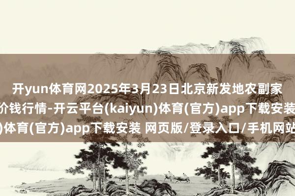 开yun体育网2025年3月23日北京新发地农副家具批发市集信息中心价钱行情-开云平台(kaiyun)体育(官方)app下载安装 网页版/登录入口/手机网站