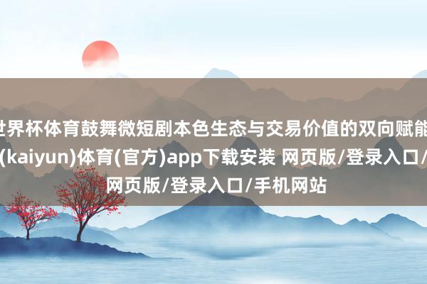 世界杯体育鼓舞微短剧本色生态与交易价值的双向赋能-开云平台(kaiyun)体育(官方)app下载安装 网页版/登录入口/手机网站