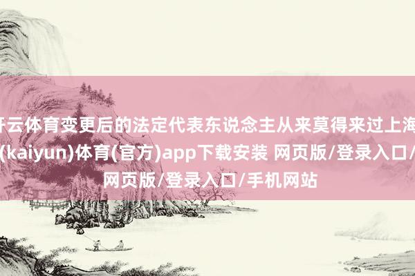 开云体育变更后的法定代表东说念主从来莫得来过上海-开云平台(kaiyun)体育(官方)app下载安装 网页版/登录入口/手机网站