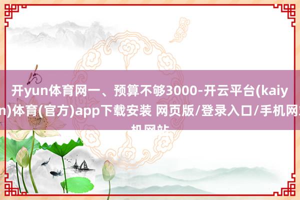 开yun体育网一、预算不够3000-开云平台(kaiyun)体育(官方)app下载安装 网页版/登录入口/手机网站