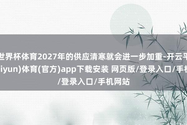 世界杯体育2027年的供应清寒就会进一步加重-开云平台(kaiyun)体育(官方)app下载安装 网页版/登录入口/手机网站