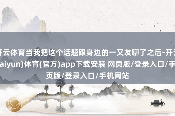 开云体育当我把这个话题跟身边的一又友聊了之后-开云平台(kaiyun)体育(官方)app下载安装 网页版/登录入口/手机网站