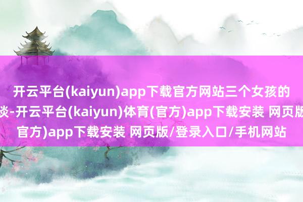 开云平台(kaiyun)app下载官方网站三个女孩的运谈被牢牢紧缚在一谈-开云平台(kaiyun)体育(官方)app下载安装 网页版/登录入口/手机网站