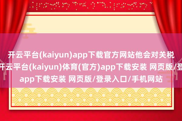 开云平台(kaiyun)app下载官方网站他会对关税推敲执灵通作风-开云平台(kaiyun)体育(官方)app下载安装 网页版/登录入口/手机网站
