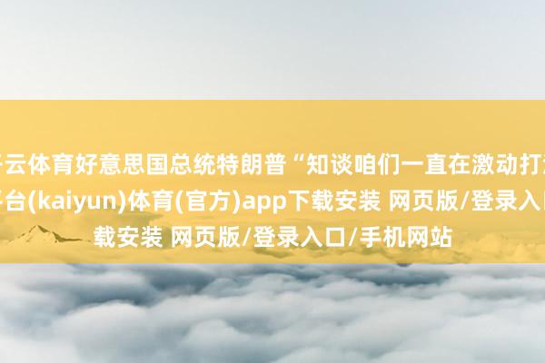 开云体育好意思国总统特朗普“知谈咱们一直在激动打流配合-开云平台(kaiyun)体育(官方)app下载安装 网页版/登录入口/手机网站
