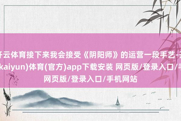 开云体育接下来我会接受《阴阳师》的运营一段手艺-开云平台(kaiyun)体育(官方)app下载安装 网页版/登录入口/手机网站