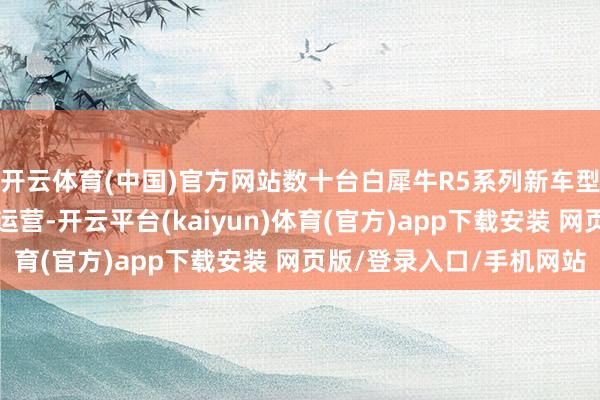 开云体育(中国)官方网站数十台白犀牛R5系列新车型认真在中部地区干涉运营-开云平台(kaiyun)体育(官方)app下载安装 网页版/登录入口/手机网站