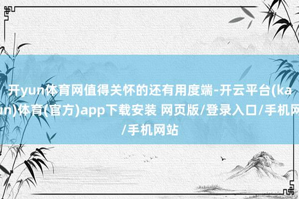 开yun体育网　　值得关怀的还有用度端-开云平台(kaiyun)体育(官方)app下载安装 网页版/登录入口/手机网站