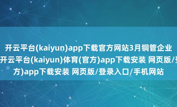 开云平台(kaiyun)app下载官方网站3月铜管企业开工率为85.23%-开云平台(kaiyun)体育(官方)app下载安装 网页版/登录入口/手机网站