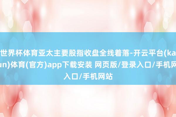 世界杯体育亚太主要股指收盘全线着落-开云平台(kaiyun)体育(官方)app下载安装 网页版/登录入口/手机网站