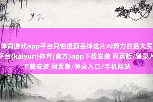 体育游戏app平台只怕透顶丢掉这片AI算力的最大买方市集-开云平台(kaiyun)体育(官方)app下载安装 网页版/登录入口/手机网站