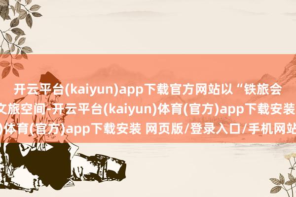 开云平台(kaiyun)app下载官方网站以“铁旅会通”的方式进一步拓展文旅空间-开云平台(kaiyun)体育(官方)app下载安装 网页版/登录入口/手机网站