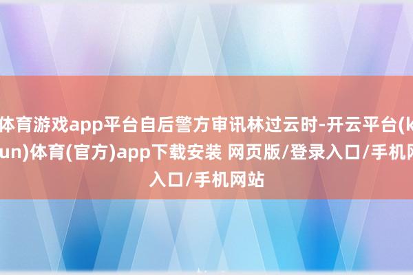 体育游戏app平台自后警方审讯林过云时-开云平台(kaiyun)体育(官方)app下载安装 网页版/登录入口/手机网站