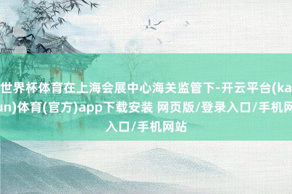 世界杯体育在上海会展中心海关监管下-开云平台(kaiyun)体育(官方)app下载安装 网页版/登录入口/手机网站