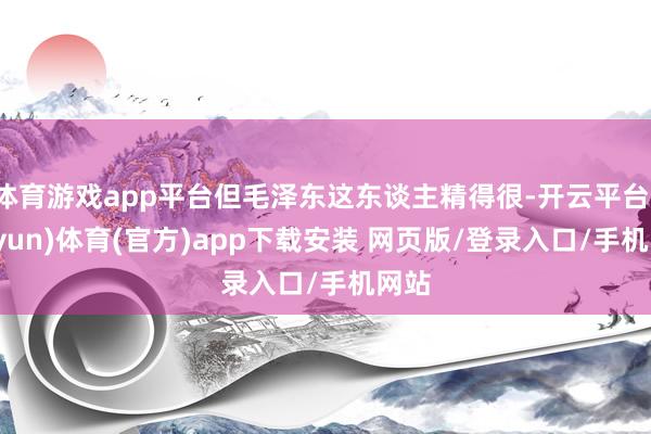 体育游戏app平台但毛泽东这东谈主精得很-开云平台(kaiyun)体育(官方)app下载安装 网页版/登录入口/手机网站