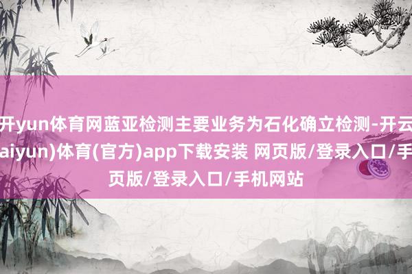 开yun体育网蓝亚检测主要业务为石化确立检测-开云平台(kaiyun)体育(官方)app下载安装 网页版/登录入口/手机网站