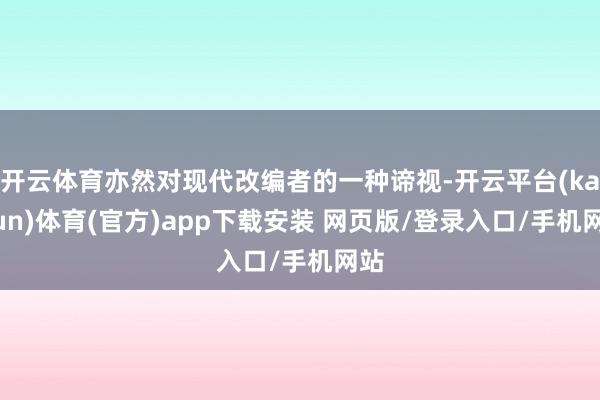 开云体育亦然对现代改编者的一种谛视-开云平台(kaiyun)体育(官方)app下载安装 网页版/登录入口/手机网站