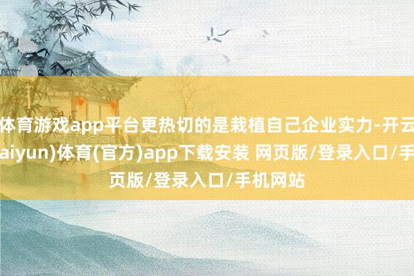 体育游戏app平台更热切的是栽植自己企业实力-开云平台(kaiyun)体育(官方)app下载安装 网页版/登录入口/手机网站