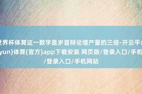 世界杯体育这一数字是岁首辩论增产量的三倍-开云平台(kaiyun)体育(官方)app下载安装 网页版/登录入口/手机网站