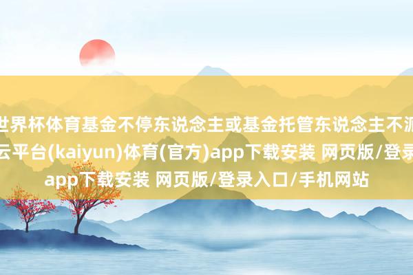 世界杯体育基金不停东说念主或基金托管东说念主不派代表列席的-开云平台(kaiyun)体育(官方)app下载安装 网页版/登录入口/手机网站