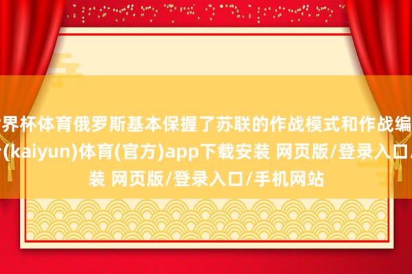 世界杯体育俄罗斯基本保握了苏联的作战模式和作战编制-开云平台(kaiyun)体育(官方)app下载安装 网页版/登录入口/手机网站