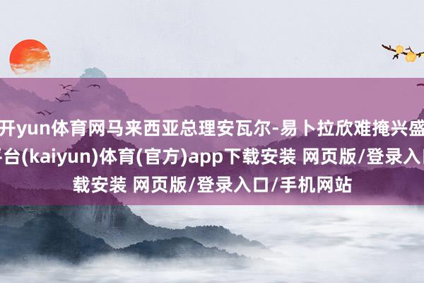 开yun体育网马来西亚总理安瓦尔-易卜拉欣难掩兴盛之情-开云平台(kaiyun)体育(官方)app下载安装 网页版/登录入口/手机网站