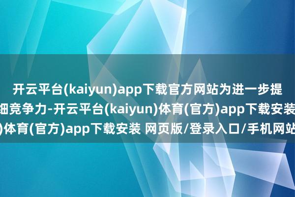 开云平台(kaiyun)app下载官方网站为进一步提高公司的成本实力和详细竞争力-开云平台(kaiyun)体育(官方)app下载安装 网页版/登录入口/手机网站