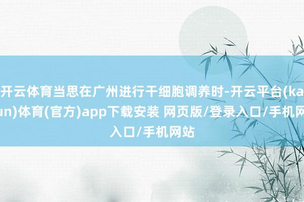 开云体育当思在广州进行干细胞调养时-开云平台(kaiyun)体育(官方)app下载安装 网页版/登录入口/手机网站