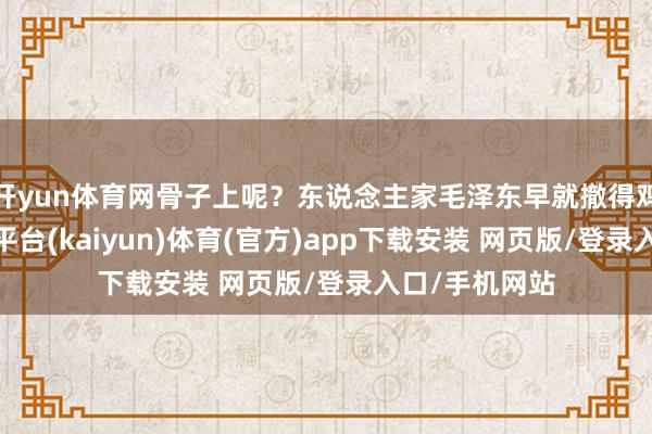 开yun体育网骨子上呢?东说念主家毛泽东早就撤得鸡犬不留-开云平台(kaiyun)体育(官方)app下载安装 网页版/登录入口/手机网站