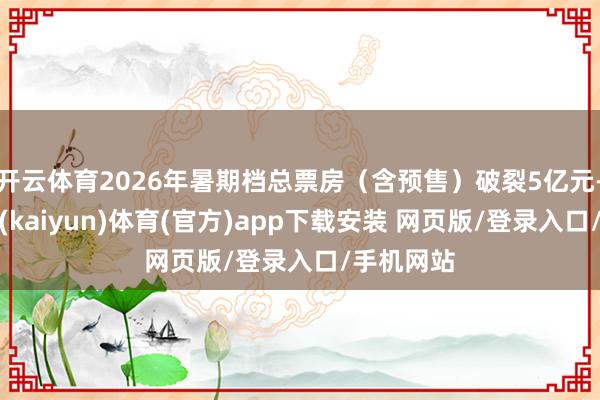 开云体育2026年暑期档总票房（含预售）破裂5亿元-开云平台(kaiyun)体育(官方)app下载安装 网页版/登录入口/手机网站
