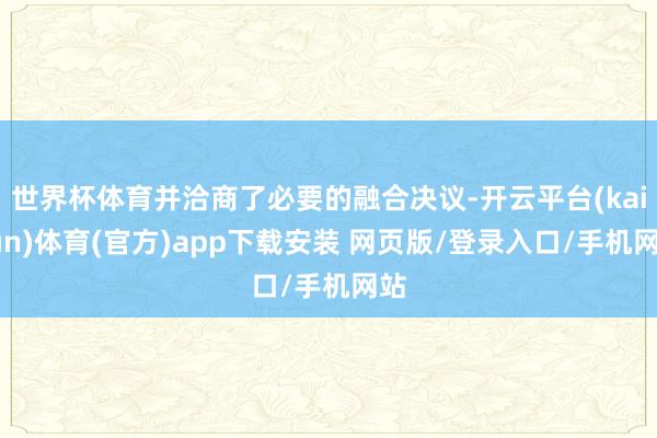 世界杯体育并洽商了必要的融合决议-开云平台(kaiyun)体育(官方)app下载安装 网页版/登录入口/手机网站