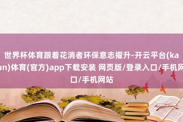 世界杯体育　　跟着花消者环保意志擢升-开云平台(kaiyun)体育(官方)app下载安装 网页版/登录入口/手机网站